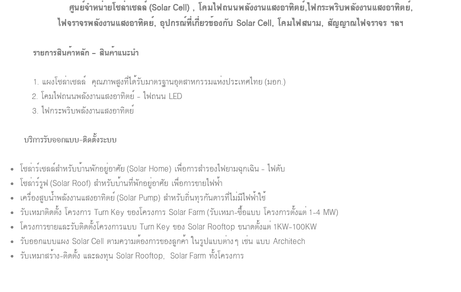  ศูนย์จำหน่ายโซล่าเซลล์ (Solar Cell) , โคมไฟถนนพลังงานแสงอาทิตย์,ไฟกระพริบพลังงานแสงอาทิตย์, ไฟจราจรพลังงานแสงอาทิตย์, อุปกรณ์ที่เกี่ยวข้องกับ Solar Cell, โคมไฟสนาม, สัญญาณไฟจราจร ฯลฯ รายการสินค้าหลัก - สินค้าแนะนำ 1. แผงโซล่าเซลล์ คุณภาพสูงที่ได้รับมาตรฐานอุตสาหกรรมแห่งประเทศไทย (มอก.) 2. โคมไฟถนนพลังงานแสงอาทิตย์ - ไฟถนน LED 3. ไฟกระพริบพลังงานแสงอาทิตย์ บริการรับออกแบบ-ติดตั้งระบบ โซล่าร์เซลล์สำหรับบ้านพักอยู่อาศัย (Solar Home) เพื่อการสำรองไฟยามฉุกเฉิน - ไฟดับ โซล่าร์รูฟ (Solar Roof) สำหรับบ้านที่พักอยู่อาศัย เพื่อการขายไฟฟ้า เครื่องสูบน้ำพลังงานแสงอาทิตย์ (Solar Pump) สำหรับถิ่นทุรกันดารที่ไม่มีไฟฟ้าใช้ รับเหมาติดตั้ง โครงการ Turn Key ของโครงการ Solar Farm (รับเหมา-ซื้อแบบ โครงการตั้งแต่ 1-4 MW) โครงการขายและรับติดตั้งโครงการแบบ Turn Key ของ Solar Rooftop ขนาดตั้งแต่ 1KW-100KW รับออกแบบแผง Solar Cell ตามความต้องการของลูกค้า ในรูปแบบต่างๆ เช่น แบบ Architech รับเหมาสร้าง-ติดตั้ง และลงทุน Solar Rooftop, Solar Farm ทั้งโครงการ 