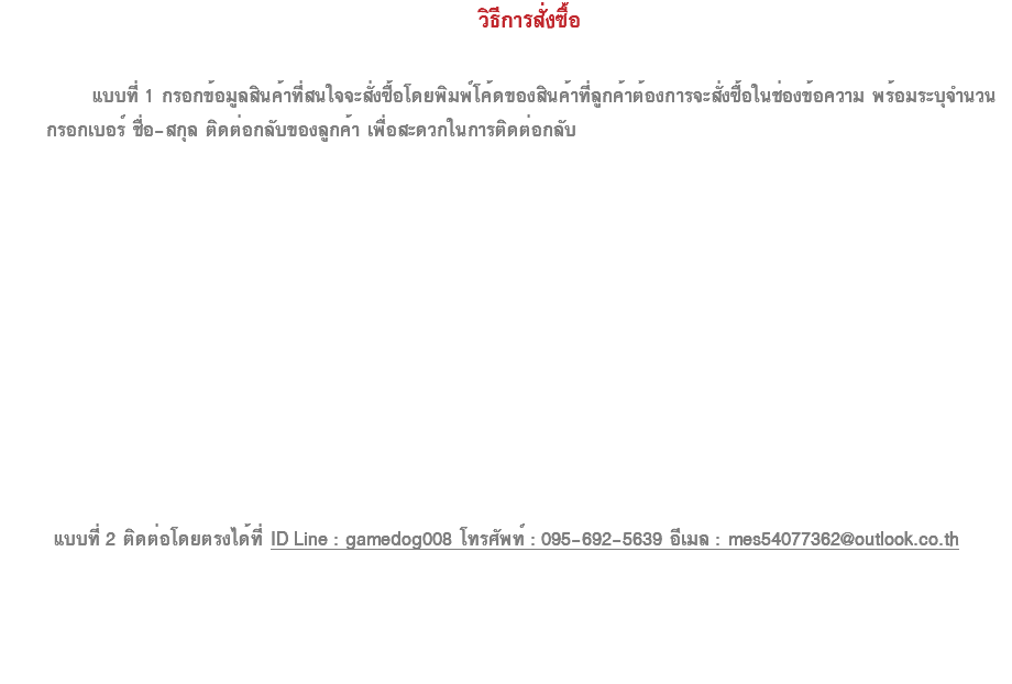  วิธีการสั่งซื้อ  แบบที่ 1 กรอกข้อมูลสินค้าที่สนใจจะสั่งซื้อโดยพิมพ์โค้ดของสินค้าที่ลูกค้าต้องการจะสั่งซื้อในช่องข้อความ พร้อมระบุจำนวน กรอกเบอร์ ชื่อ-สกุล ติดต่อกลับของลูกค้า เพื่อสะดวกในการติดต่อกลับ แบบที่ 2 ติดต่อโดยตรงได้ที่ ID Line : gamedog008 โทรศัพท์ : 095-692-5639 อีเมล : mes54077362@outlook.co.th 